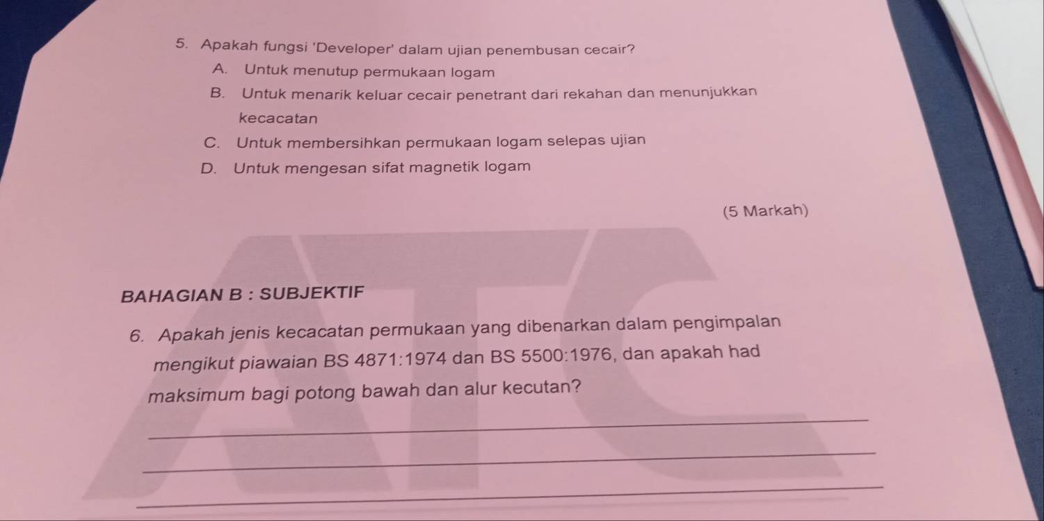 Apakah fungsi 'Developer' dalam ujian penembusan cecair?
A. Untuk menutup permukaan logam
B. Untuk menarik keluar cecair penetrant dari rekahan dan menunjukkan
kecacatan
C. Untuk membersihkan permukaan logam selepas ujian
D. Untuk mengesan sifat magnetik logam
(5 Markah)
BAHAGIAN B : SUBJEKTIF
6. Apakah jenis kecacatan permukaan yang dibenarkan dalam pengimpalan
mengikut piawaian BS 4871:1974 dan BS 5500:1976 , dan apakah had
maksimum bagi potong bawah dan alur kecutan?
_
_
_