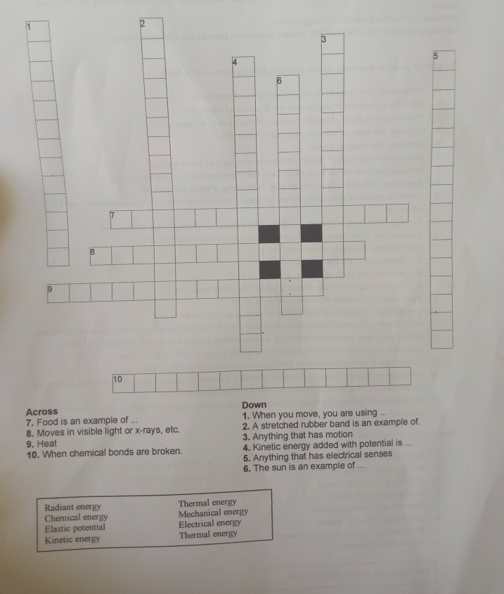 Across Down
7. Food is an example of ... 1. When you move, you are using ...
8. Moves in visible light or x -rays, etc. 2, A stretched rubber band is an example of.
9. Heat 3. Anything that has motion
10. When chemical bonds are broken. 4. Kinetic energy added with potential is ...
5. Anything that has electrical senses
6. The sun is an example of ...
Radiant energy Thermal energy
Chemical energy Mechanical energy
Elastic potential Electrical energy
Kinetic energy Thermal energy