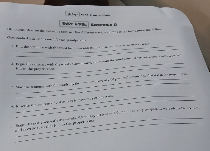 Days to A+ Grammar: Verbs 
DAY #5B: Exercise 
Directions: Rewrite the following sentence five different wavs, according to the instructions that follow 
Gary cooked a delicious meal for his grandparents 
_ 
1. End the sentence with the word tomorrow and rewrite it so that it is in the proper tense 
_ 
_ 
2. Begin the sentence with the words, Gary always, end it with the words, but not yesterday, and rewrite it so that 
it is in the proper tense. 
_ 
3. Start the sentence with the words, By the time they arrive at 7:00 p.m., and rewrite it so that it is in the proper tense. 
4. Rewrite the sentence so that it is in present perfect tense. 
5. Begin the sentence with the words, When they arrived at 7:00 p.m., Gary's grandparents were pleased to see that, 
_and rewrite it so that it is in the proper tense.