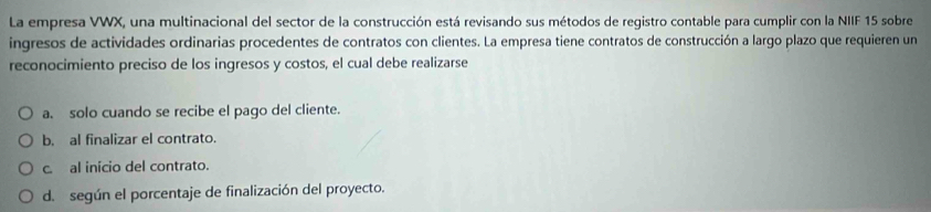 La empresa VWX, una multinacional del sector de la construcción está revisando sus métodos de registro contable para cumplir con la NIIF 15 sobre
ingresos de actividades ordinarias procedentes de contratos con clientes. La empresa tiene contratos de construcción a largo plazo que requieren un
reconocimiento preciso de los ingresos y costos, el cual debe realizarse
a. solo cuando se recibe el pago del cliente.
b. al finalizar el contrato.
c. al início del contrato.
d. según el porcentaje de finalización del proyecto.