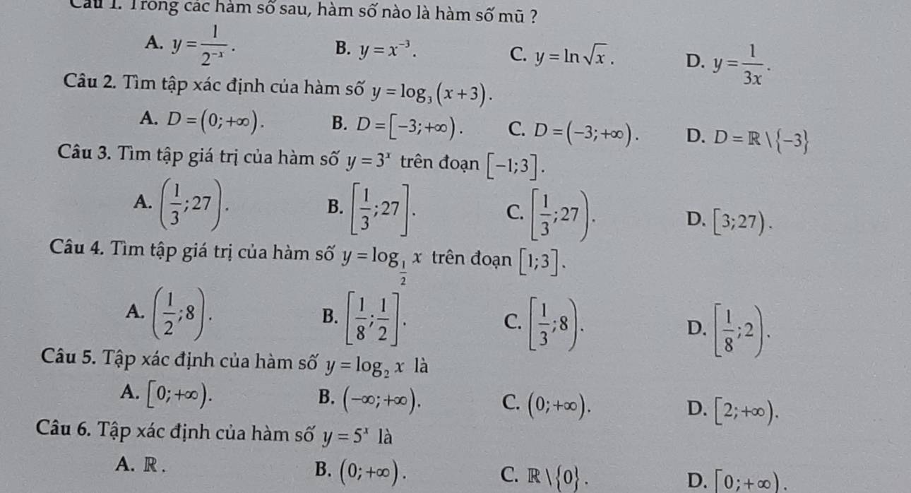 Cu I. Trong các hàm số sau, hàm số nào là hàm số mũ ?
A. y= 1/2^(-x) .
B. y=x^(-3). C. y=ln sqrt(x). D. y= 1/3x . 
Câu 2. Tìm tập xác định của hàm số y=log _3(x+3).
A. D=(0;+∈fty ). B. D=[-3;+∈fty ). C. D=(-3;+∈fty ). D. D=R| -3
Câu 3. Tìm tập giá trị của hàm số y=3^x trên đoạn [-1;3].
A. ( 1/3 ;27).
B. [ 1/3 ;27].
C. [ 1/3 ;27).
D. [3;27). 
Câu 4. Tìm tập giá trị của hàm số y=log _ 1/2 x trên đoạn [1;3].
A. ( 1/2 ;8).
B. [ 1/8 ; 1/2 ].
C. [ 1/3 ;8).
D. [ 1/8 ;2). 
Câu 5. Tập xác định của hàm số y=log _2x là
A. [0;+∈fty ). B. (-∈fty ;+∈fty ). D. [2;+∈fty ).
C. (0;+∈fty ). 
Câu 6. Tập xác định của hàm số y=5^x1a
A. R .
B. (0;+∈fty ).
C. R| 0. D. [0;+∈fty ).