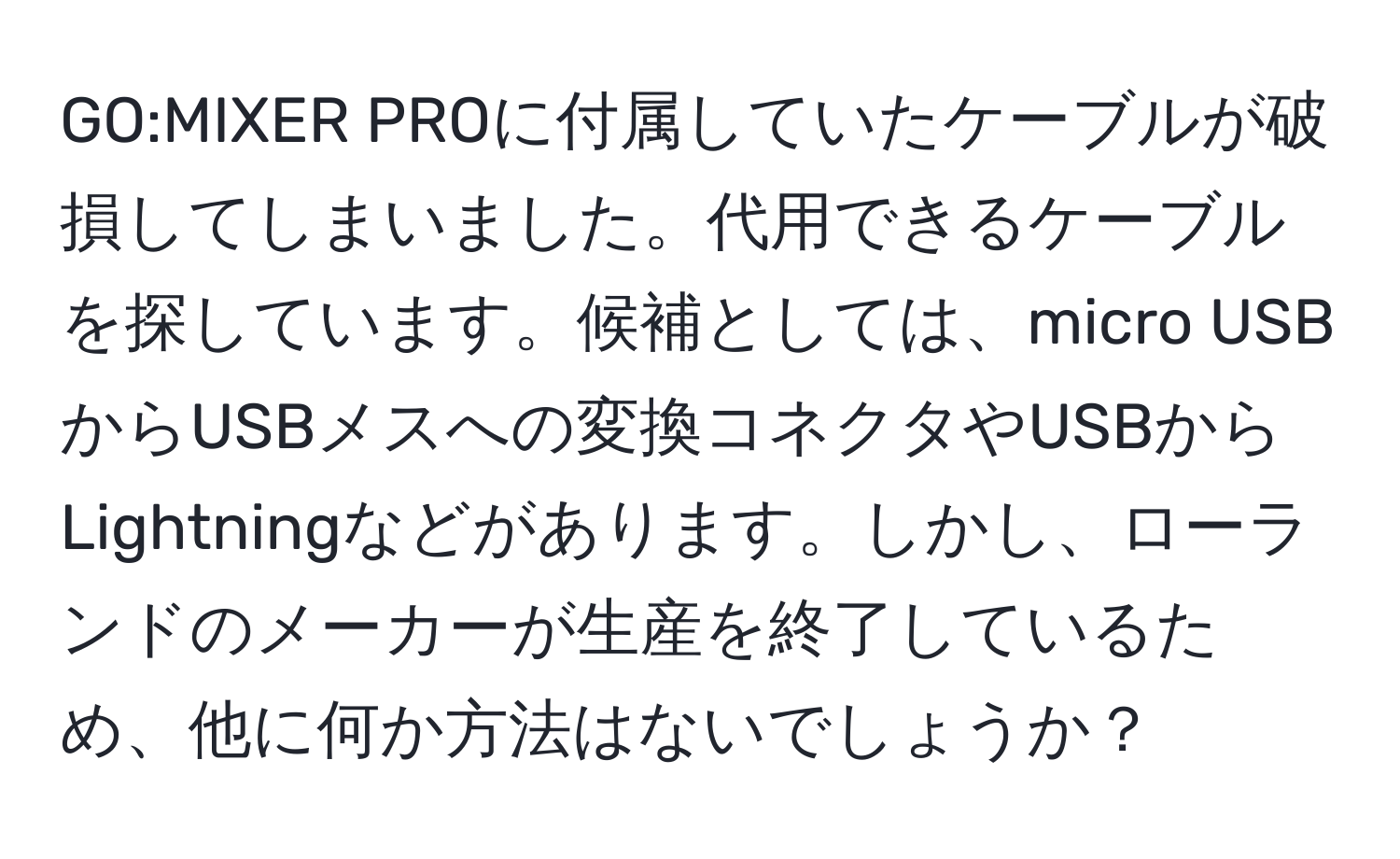 PROに付属していたケーブルが破損してしまいました。代用できるケーブルを探しています。候補としては、micro USBからUSBメスへの変換コネクタやUSBからLightningなどがあります。しかし、ローランドのメーカーが生産を終了しているため、他に何か方法はないでしょうか？