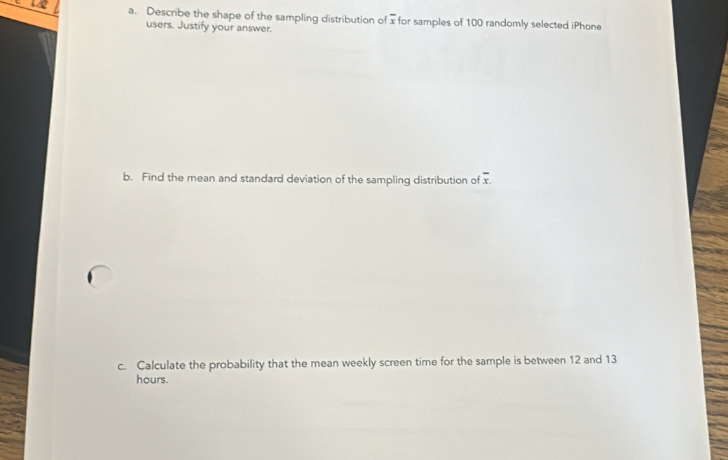 Describe the shape of the sampling distribution of overline x for samples of 100 randomly selected iPhone 
users. Justify your answer. 
b. Find the mean and standard deviation of the sampling distribution of overline x. 
c. Calculate the probability that the mean weekly screen time for the sample is between 12 and 13
hours.