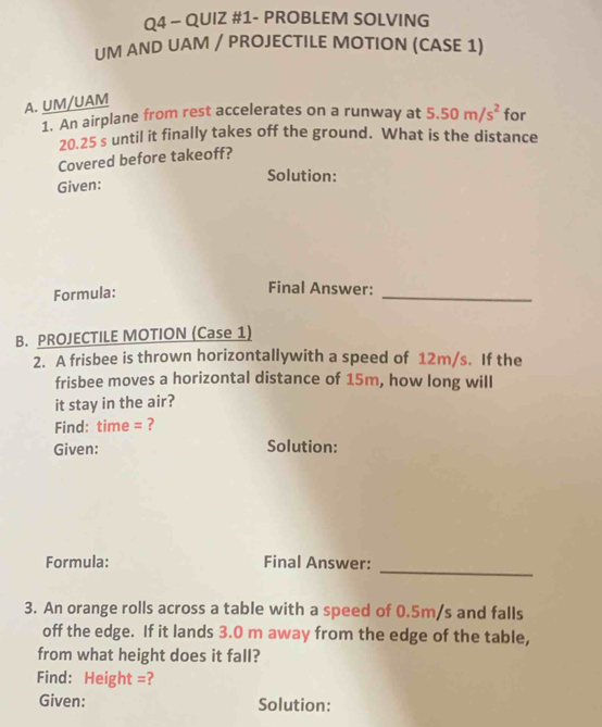 QUIZ #1- PROBLEM SOLVING 
UM AND UAM / PROJECTILE MOTION (CASE 1) 
A. UM/UAM 
1. An airplane from rest accelerates on a runway at 5.50m/s^2 for
20.25 s until it finally takes off the ground. What is the distance 
Covered before takeoff? 
Solution: 
Given: 
Formula: 
Final Answer: 
_ 
B. PROJECTILE MOTION (Case 1) 
2. A frisbee is thrown horizontallywith a speed of 12m/s. If the 
frisbee moves a horizontal distance of 15m, how long will 
it stay in the air? 
Find: time = ? 
Given: Solution: 
Formula: Final Answer: 
_ 
3. An orange rolls across a table with a speed of 0.5m/s and falls 
off the edge. If it lands 3.0 m away from the edge of the table, 
from what height does it fall? 
Find: Height =? 
Given: Solution: