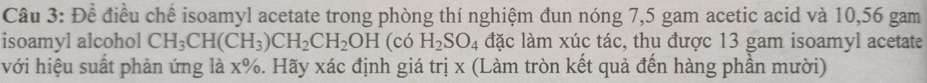 Để điều chế isoamyl acetate trong phòng thí nghiệm đun nóng 7,5 gam acetic acid và 10,56 gam 
isoamyl alcohol CH_3CH(CH_3)CH_2CH_2OH(coH_2SO_4 đặc làm xúc tác, thu được 13 gam isoamyl acetate 
với hiệu suất phản ứng là x%. Hãy xác định giá trị x (Làm tròn kết quả đến hàng phần mười)