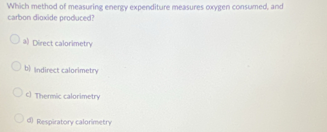 Which method of measuring energy expenditure measures oxygen consumed, and
carbon dioxide produced?
a) Direct calorimetry
b) Indirect calorimetry
c) Thermic calorimetry
d) Respiratory calorimetry