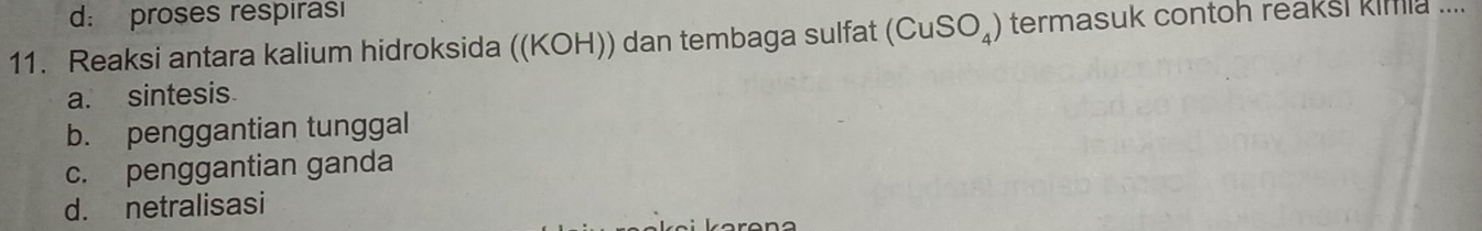 d: proses respirasi
11. Reaksi antara kalium hidroksida ((KOH)) dan tembaga sulfat (CuSO_4) termasuk contoh reaksi kimia ....
a. sintesis
b. penggantian tunggal
c. penggantian ganda
d. netralisasi