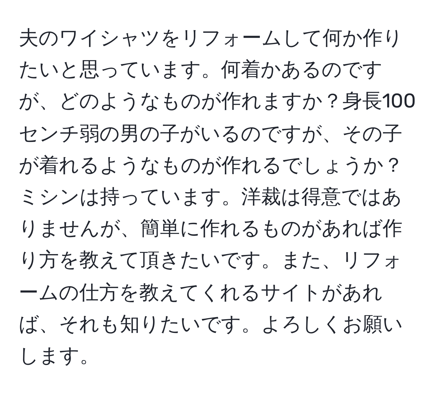 夫のワイシャツをリフォームして何か作りたいと思っています。何着かあるのですが、どのようなものが作れますか？身長100センチ弱の男の子がいるのですが、その子が着れるようなものが作れるでしょうか？ミシンは持っています。洋裁は得意ではありませんが、簡単に作れるものがあれば作り方を教えて頂きたいです。また、リフォームの仕方を教えてくれるサイトがあれば、それも知りたいです。よろしくお願いします。