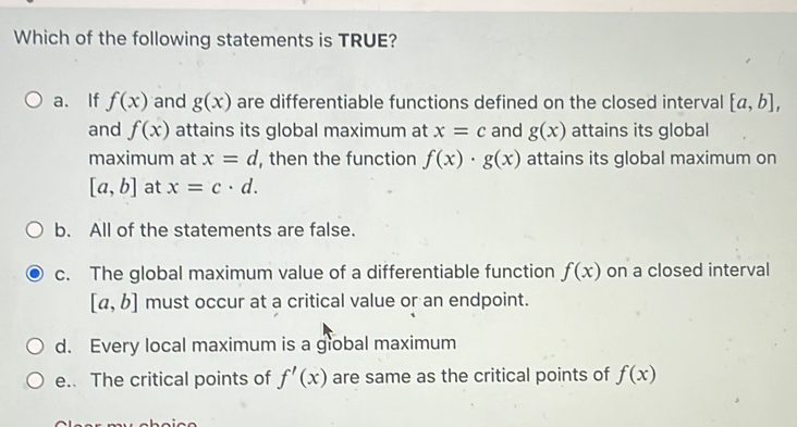 Which of the following statements is TRUE?
a. If f(x) and g(x) are differentiable functions defined on the closed interval [a,b], 
and f(x) attains its global maximum at x=c and g(x) attains its global
maximum at x=d , then the function f(x)· g(x) attains its global maximum on
[a,b] at x=c· d.
b. All of the statements are false.
c. The global maximum value of a differentiable function f(x) on a closed interval
[a,b] must occur at a critical value or an endpoint.
d. Every local maximum is a giobal maximum
e. The critical points of f'(x) are same as the critical points of f(x)