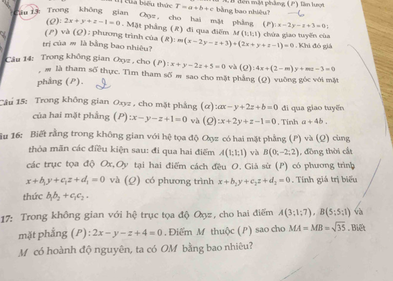 A, B đến mặt phẳng (P) lân lượt
t của biểu thức T=a+b+c bằng bao nhiêu?
Cầu 13: Trong không gian Oxyz , cho hai mặt phẳng (P): x-2y-z+3=0
(Q): 2x+y+z-1=0.  Mặt phẳng (R) đi qua điểm M(1;1;1)
(P) và (Ω); phương trình của (R): chứa giao tuyến của
trị của m là bằng bao nhiêu? m(x-2y-z+3)+(2x+y+z-1)=0. Khi đó giá
Câu 14: Trong không gian Oxyz , cho (P): x+y-2z+5=0 và (Q): 4x+(2-m)y+mz-3=0
, m là tham số thực. Tìm tham số m sao cho mặt phẳng (Q) vuông góc với mặt
phẳng (P).
Câu 15: Trong không gian Oxyz , cho mặt phẳng (α): ax-y+2z+b=0 đi qua giao tuyến
của hai mặt phẳng (P) :x-y-z+1=0 và (Q) :x+2y+z-1=0. Tính a+4b.
iu 16: Biết rằng trong không gian với hệ tọa độ Oxyz có hai mặt phẳng (P) và (Q) cùng
thỏa mãn các điều kiện sau: đi qua hai điểm A(1;1;1) và B(0;-2;2) , đồng thời cắt
các trục tọa độ Ox,Oy tại hai điểm cách đều O. Giả sử (P) có phương trình
x+b_1y+c_1z+d_1=0 và (Q) có phương trình x+b_2y+c_2z+d_2=0. Tính giá trị biểu
thức b_1b_2+c_1c_2.
17: Trong không gian với hệ trục tọa độ Oxyz, cho hai điểm A(3;1;7),B(5;5;1) và
mặt phẳng (P): 2x-y-z+4=0. Điểm M thuộc (P) sao cho MA=MB=sqrt(35). Biết
Môcó hoành độ nguyên, ta có OM bằng bao nhiêu?