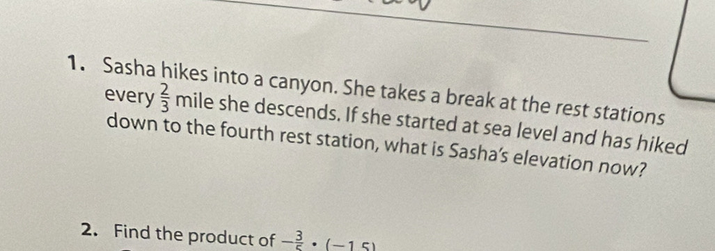 Sasha hikes into a canyon. She takes a break at the rest stations 
every  2/3  mile she descends. If she started at sea level and has hiked 
down to the fourth rest station, what is Sasha’s elevation now? 
2. Find the product of - 3/5 · (-15)