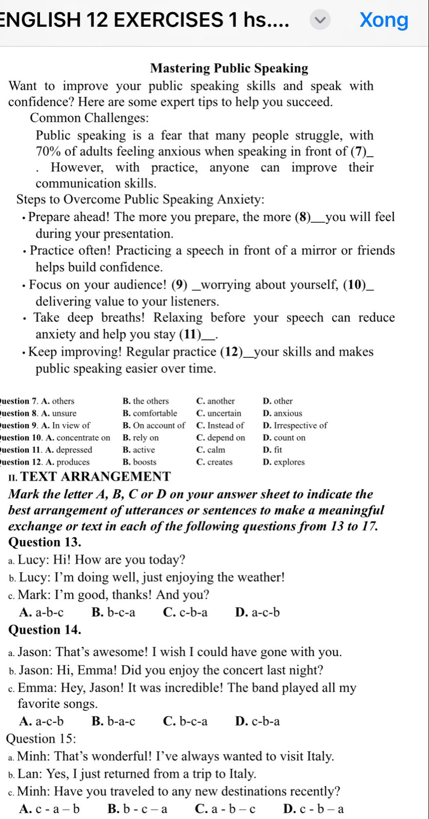 ENGLISH 12 EXERCISES 1 hs.... Xong
Mastering Public Speaking
Want to improve your public speaking skills and speak with
confidence? Here are some expert tips to help you succeed.
Common Challenges:
Public speaking is a fear that many people struggle, with
70% of adults feeling anxious when speaking in front of (7)_
However, with practice, anyone can improve their
communication skills.
Steps to Overcome Public Speaking Anxiety:
·Prepare ahead! The more you prepare, the more (8)___you will feel
during your presentation.
Practice often! Practicing a speech in front of a mirror or friends
helps build confidence.
Focus on your audience! (9) __worrying about yourself, (10)__
delivering value to your listeners.
Take deep breaths! Relaxing before your speech can reduce
anxiety and help you stay (11)_ _.
·Keep improving! Regular practice (12)__your skills and makes
public speaking easier over time.
uestion 7. A. others B. the others C. another D. other
Question 8. A. unsure B. comfortable C. uncertain D. anxious
Question 9. A. In view of B. On account of C. Instead of D. Irrespective of
Question 10. A. concentrate on B. rely on C. depend on D. count on
uestion 11. A. depressed B. active C. calm D. fit
Question 12. A. produces B. boosts C. creates D. explores
11. TEXT ARRANGEMENT
Mark the letter A, B, C or D on your answer sheet to indicate the
best arrangement of utterances or sentences to make a meaningful
exchange or text in each of the following questions from 13 to 17.
Question 13.
a. Lucy: Hi! How are you today?
b. Lucy: I’m doing well, just enjoying the weather!
c. Mark: I’m good, thanks! And you?
A. a-b-c B. b-c-a C. c-b-a D. a-c-b
Question 14.
a. Jason: That’s awesome! I wish I could have gone with you.
b. Jason: Hi, Emma! Did you enjoy the concert last night?
c. Emma: Hey, Jason! It was incredible! The band played all my
favorite songs.
A. a-c-b B. b-a-c C. b-c-a D. c-b-a
Question 15:
a. Minh: That’s wonderful! I’ve always wanted to visit Italy.
bLan: Yes, I just returned from a trip to Italy.
c. Minh: Have you traveled to any new destinations recently?
A. c-a-b B. b-c-a C. a-b-c D. c-b-a