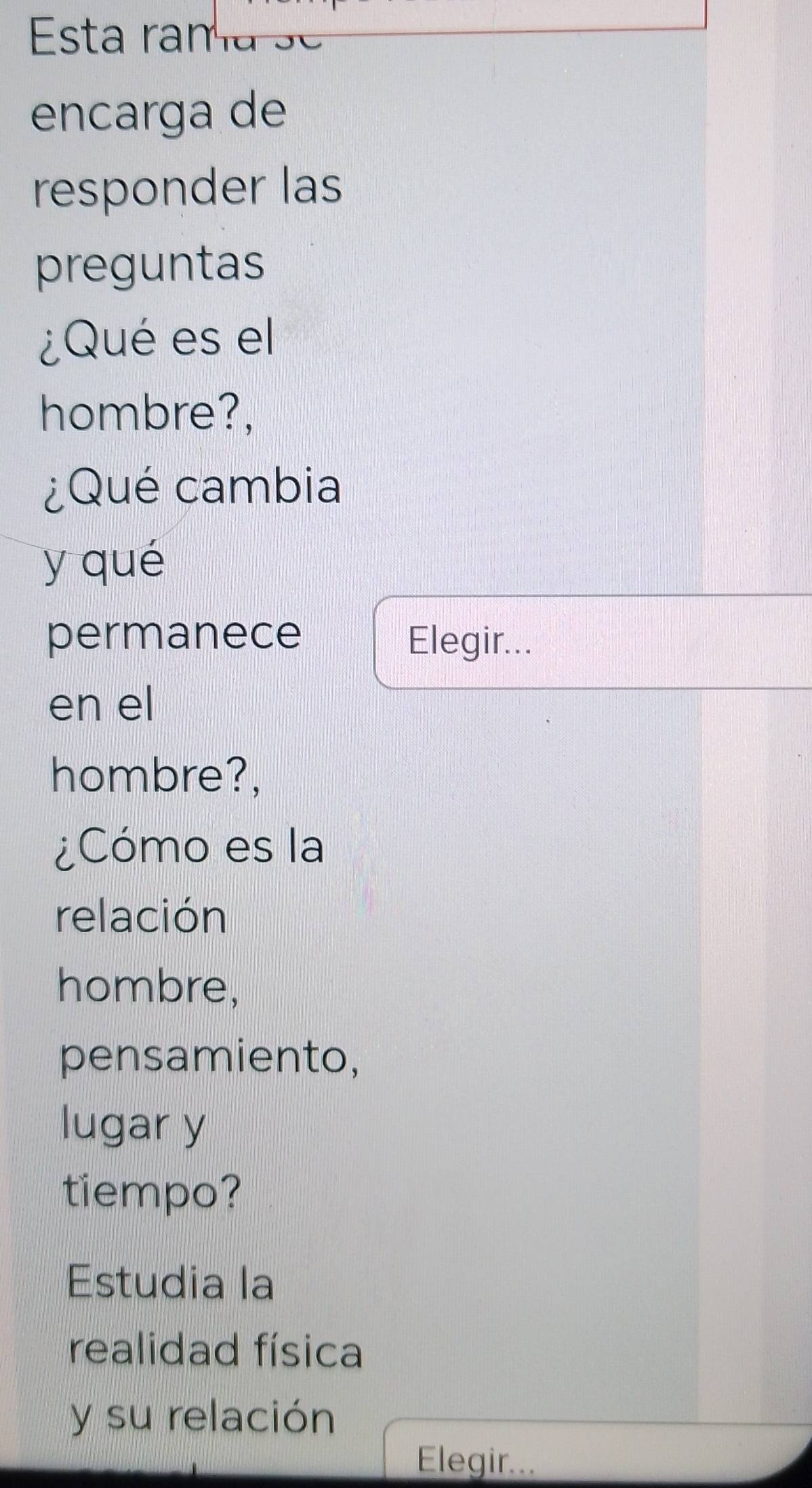 Esta rama se 
encarga de 
responder las 
preguntas 
¿Qué es el 
hombre?, 
¿Qué cambia 
y qué 
permanece Elegir... 
en el 
hombre?, 
¿Cómo es la 
relación 
hombre, 
pensamiento, 
lugar y 
tiempo? 
Estudia la 
realidad física 
y su relación 
Elegir...