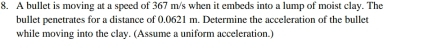 A bullet is moving at a speed of 367 m/s when it embeds into a lump of moist clay. The 
bullet penetrates for a distance of 0.0621 m. Determine the acceleration of the bullet 
while moving into the clay. (Assume a uniform acceleration.)