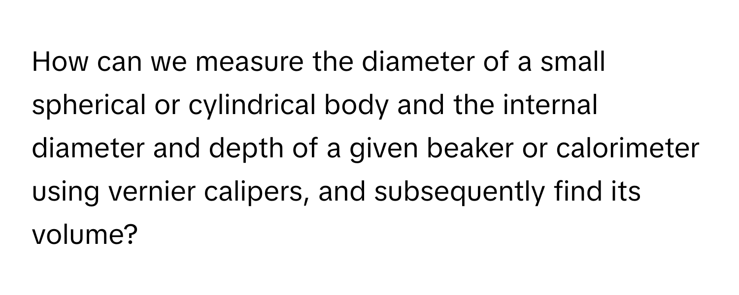 How can we measure the diameter of a small spherical or cylindrical body and the internal diameter and depth of a given beaker or calorimeter using vernier calipers, and subsequently find its volume?