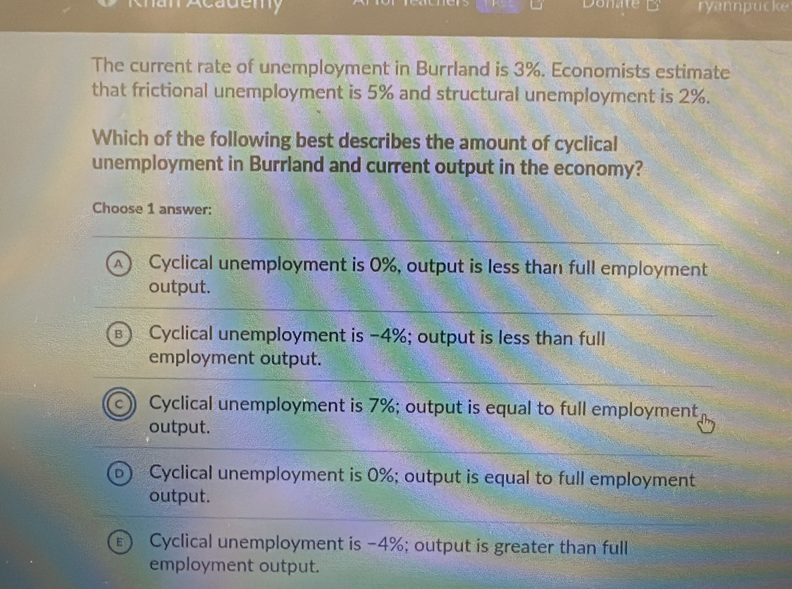 ademy Donate ryannpucke
The current rate of unemployment in Burrland is 3%. Economists estimate
that frictional unemployment is 5% and structural unemployment is 2%.
Which of the following best describes the amount of cyclical
unemployment in Burrland and current output in the economy?
Choose 1 answer:
^ Cyclical unemployment is 0%, output is less than full employment
output.
Cyclical unemployment is −4%; output is less than full
employment output.
Cyclical unemployment is 7%; output is equal to full employment
output.
Cyclical unemployment is 0%; output is equal to full employment
output.
Cyclical unemployment is -4%; output is greater than full
employment output.