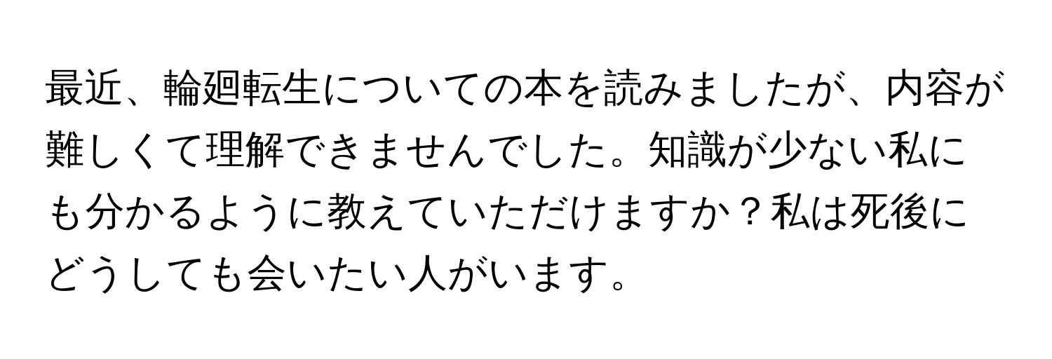 最近、輪廻転生についての本を読みましたが、内容が難しくて理解できませんでした。知識が少ない私にも分かるように教えていただけますか？私は死後にどうしても会いたい人がいます。