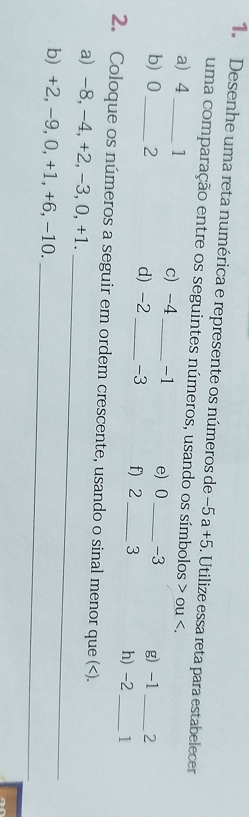 Desenhe uma reta numérica e represente os números de −5 a +5. 5. Utilize essa reta para estabelecer 
uma comparação entre os seguintes números, usando os símbolos ou . 
a 4 _
1
c) -4 _
-1
e) 0 _ -3
b 0 _ 2 _ -3
d) -2
g) -1 _ 2
f) 2 _ 3 h) -2 1 
_ 
2. Coloque os números a seguir em ordem crescente, usando o sinal menor que ( -8, -4, +2, -3, 0, +1. 
_ 
b) +2, -9, 0, +1, +6, -10.