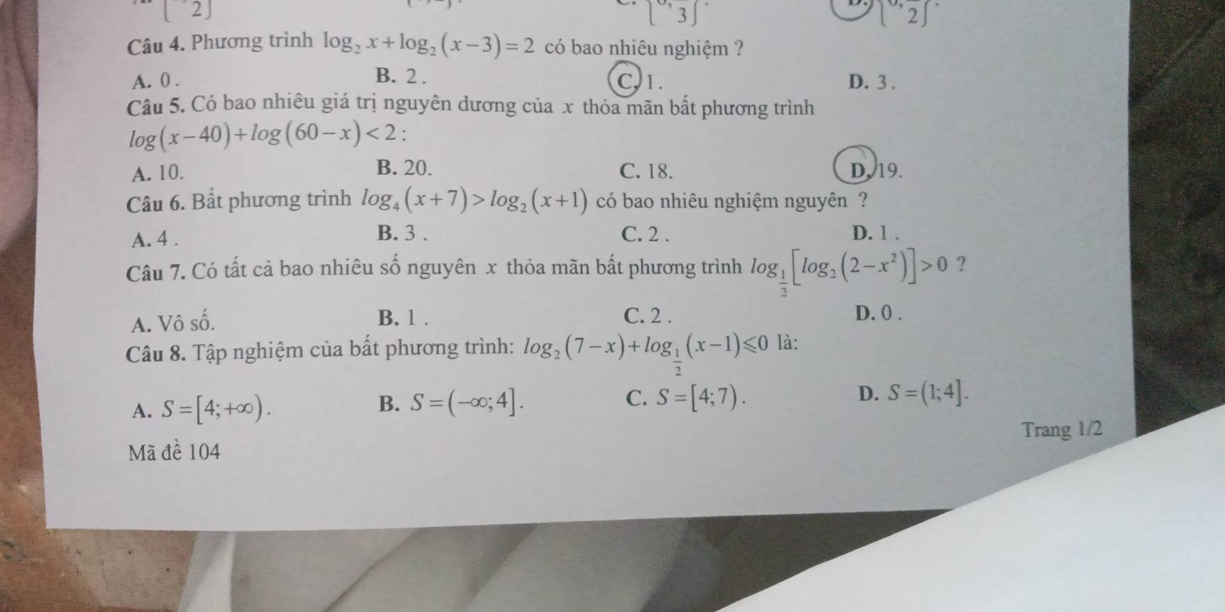 [2]
[0,3]
(^circ ,frac 2)^circ 
Câu 4. Phương trình log _2x+log _2(x-3)=2 có bao nhiêu nghiệm ?
A. 0. B. 2. C. 1. D. 3.
Câu 5. Có bao nhiêu giá trị nguyên dương của x thỏa mãn bất phương trình
log (x-40)+log (60-x)<2</tex> :
A. 10. B. 20. C. 18. D. 19.
Câu 6. Bất phương trình log _4(x+7)>log _2(x+1) có bao nhiêu nghiệm nguyên ?
B. 3.
A. 4. C. 2. D. 1.
Câu 7. Có tất cả bao nhiêu số nguyên x thỏa mãn bất phương trình log _ 1/2 [log _2(2-x^2)]>0 ?
A. Vô số. B. 1.
C. 2. D. 0.
Câu 8. Tập nghiệm của bất phương trình: log _2(7-x)+log _ 1/2 (x-1)≤slant 0 là:
A. S=[4;+∈fty ). S=(-∈fty ;4]. S=[4;7). D. S=(1;4]. 
B.
C.
Trang 1/2
Mã đề 104