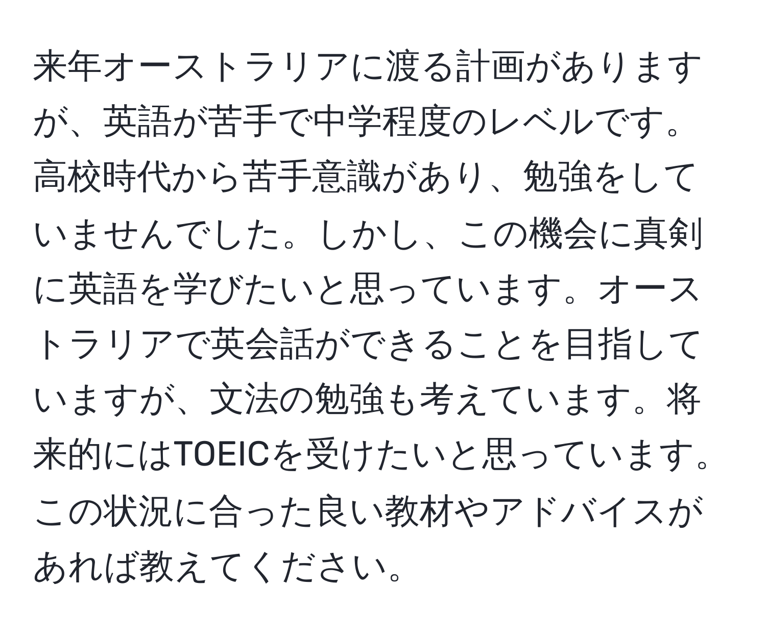 来年オーストラリアに渡る計画がありますが、英語が苦手で中学程度のレベルです。高校時代から苦手意識があり、勉強をしていませんでした。しかし、この機会に真剣に英語を学びたいと思っています。オーストラリアで英会話ができることを目指していますが、文法の勉強も考えています。将来的にはTOEICを受けたいと思っています。この状況に合った良い教材やアドバイスがあれば教えてください。