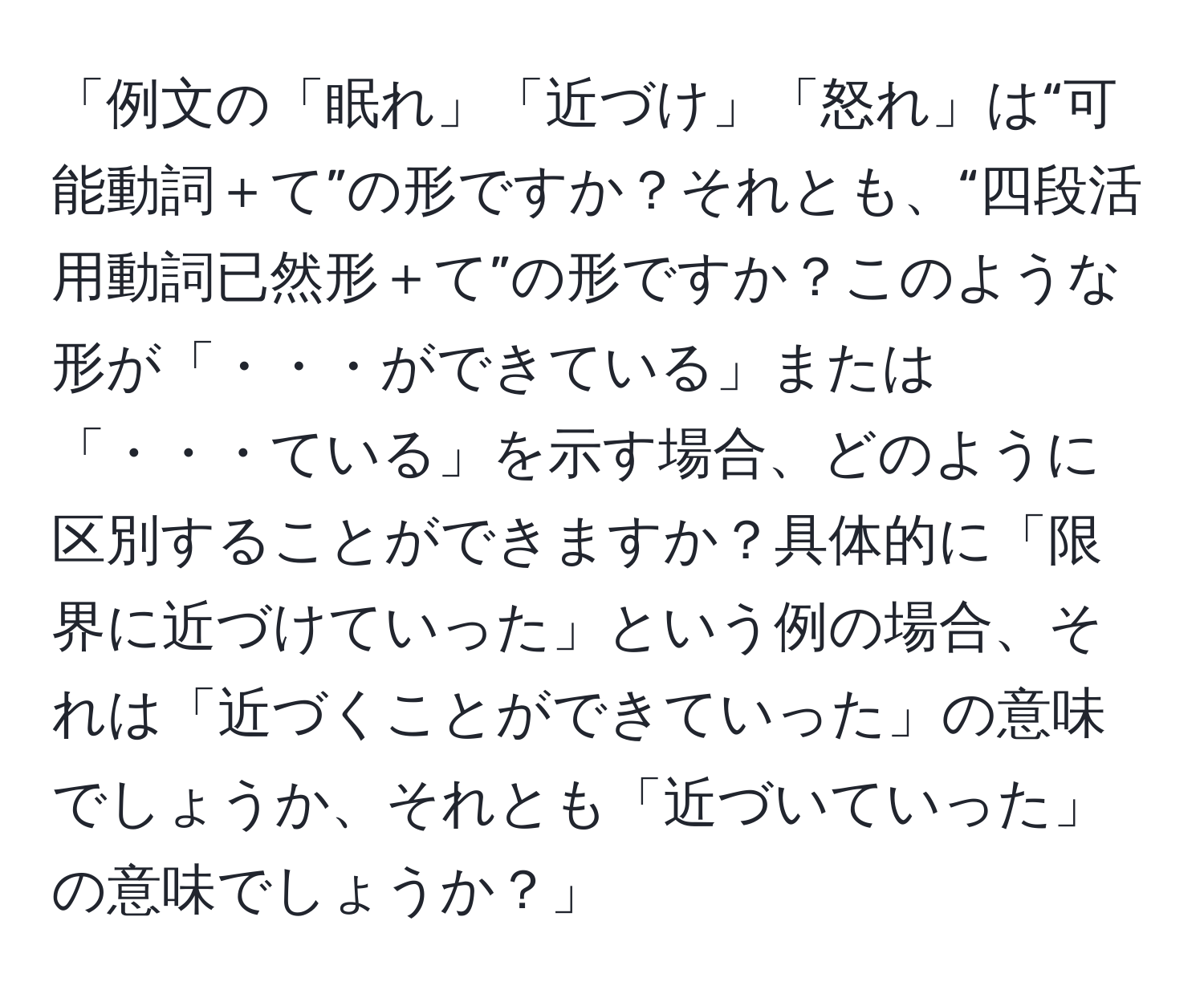 「例文の「眠れ」「近づけ」「怒れ」は“可能動詞＋て”の形ですか？それとも、“四段活用動詞已然形＋て”の形ですか？このような形が「・・・ができている」または「・・・ている」を示す場合、どのように区別することができますか？具体的に「限界に近づけていった」という例の場合、それは「近づくことができていった」の意味でしょうか、それとも「近づいていった」の意味でしょうか？」