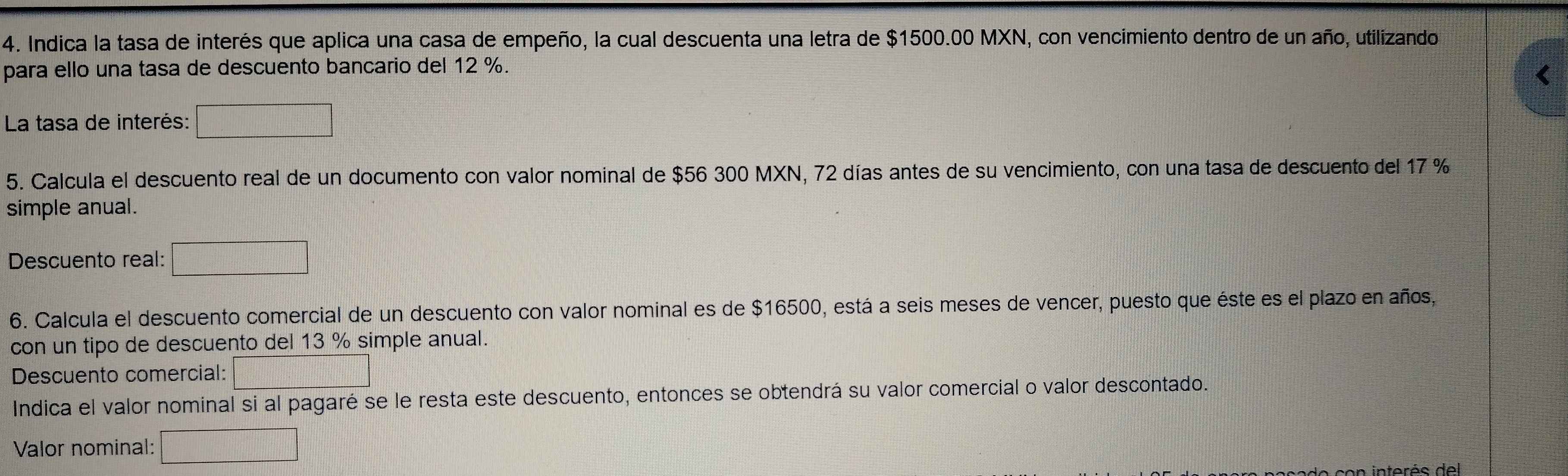 Indica la tasa de interés que aplica una casa de empeño, la cual descuenta una letra de $1500.00 MXN, con vencimiento dentro de un año, utilizando 
para ello una tasa de descuento bancario del 12 %. 
La tasa de interés: 
5. Calcula el descuento real de un documento con valor nominal de $56 300 MXN, 72 días antes de su vencimiento, con una tasa de descuento del 17 %
simple anual. 
Descuento real: 
6. Calcula el descuento comercial de un descuento con valor nominal es de $16500, está a seis meses de vencer, puesto que éste es el plazo en años, 
con un tipo de descuento del 13 % simple anual. 
Descuento comercial: 
Indica el valor nominal si al pagaré se le resta este descuento, entonces se obtendrá su valor comercial o valor descontado. 
Valor nominal: