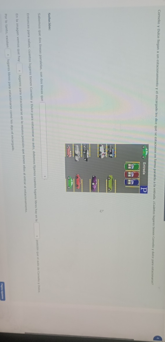 Cornelio y Dulce llegan a un estacionamiento y el encargado les dice que se estacionen en forma paralela a la entrada. ¿Cuántos lugares tienen Cornelio y dulce para estacionarse? 
Solución: 
Sabemos que dos líneas paralelas, son dos líneas que (-3(cos A-sqrt((2,100°CD=(-2)^2)+(-2)^2=^2 
Entonces para saber, cuantos lugares tienen Cornelio y Dulce para estacionar su auto, debemos fijarnos cuantos lugares libres hay en la □° posición que el auto de Cornelio y Dulce. 
En la imagen vemos que hay □° lugares para estacionarse en la misma posición que tienen ellos al entrar al estacionamiento. 
Por lo tanto, existen □° lugares libres para estacionarse como les dijo el encargado. 
Página sigutem