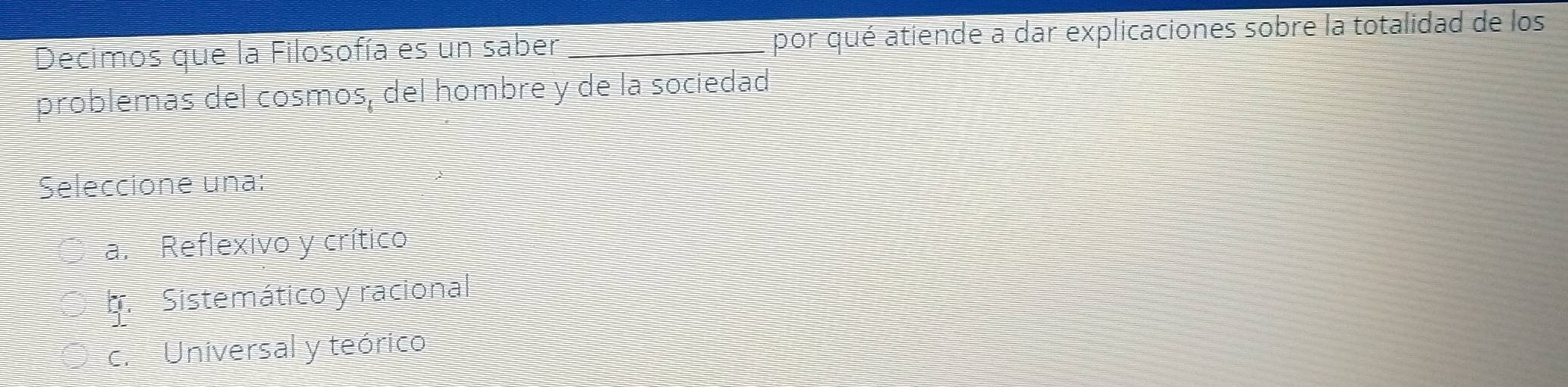 Decimos que la Filosofía es un saber _por qué atiende a dar explicaciones sobre la totalidad de los
problemas del cosmos, del hombre y de la sociedad
Seleccione una:
a. Reflexivo y crítico
b. Sistemático y racional
c. Universal y teórico