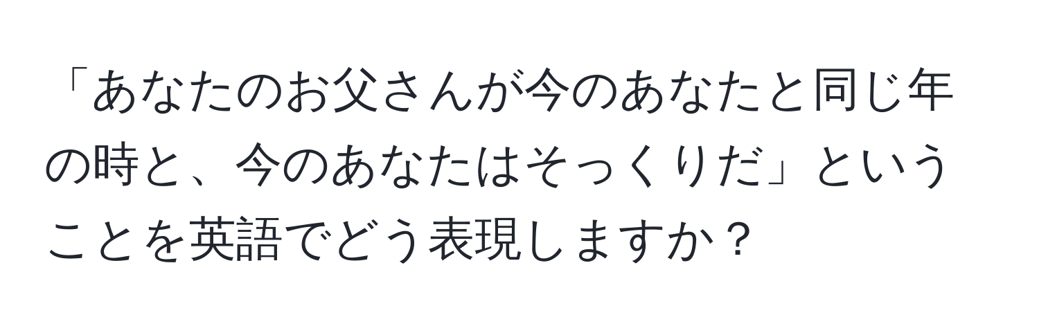 「あなたのお父さんが今のあなたと同じ年の時と、今のあなたはそっくりだ」ということを英語でどう表現しますか？