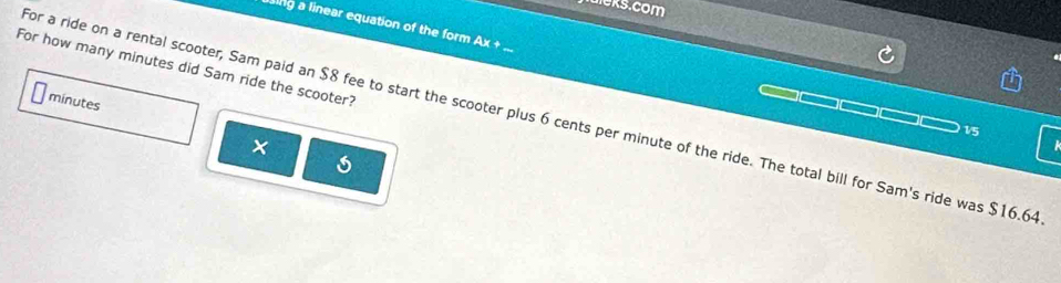 ing a linear equation of the form Ax + 
For how many minutes did Sam ride the scooter?
minutes
for a ride on a rental scooter, Sam paid an $8 fee to start the scooter plus 6 cents per minute of the ride. The total bill for Sam's ride was $16.64
1/5
5