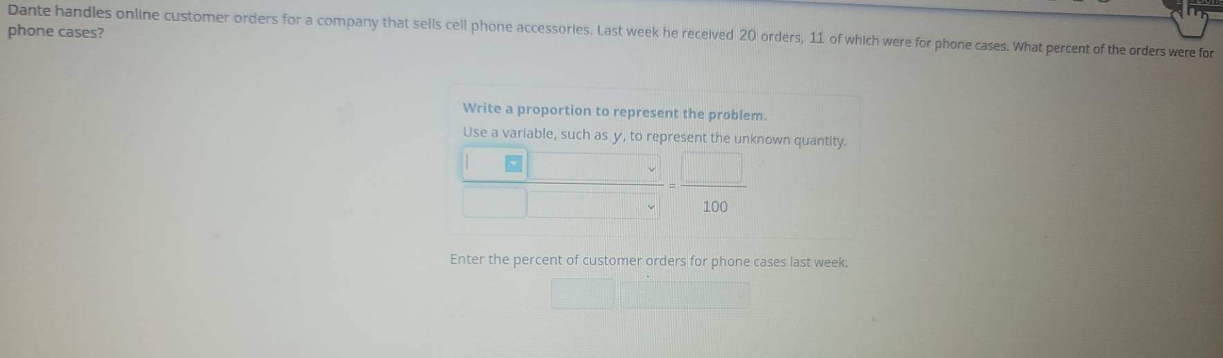 phone cases?
Dante handles online customer orders for a company that sells cell phone accessories. Last week he received 20 orders, 11 of which were for phone cases. What percent of the orders were for
Write a proportion to represent the problem.
Use a variable, such as y, to represent the unknown quantity.
100
Enter the percent of customer orders for phone cases last week.