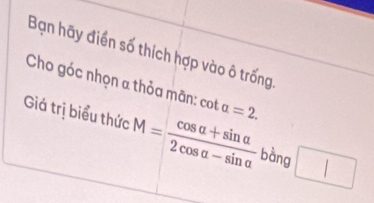 Bạn hãy điển số thích hợp vào ô trống 
Cho góc nhọn α thỏa mãn: cot alpha =2. 
Giá trị biểu thức M= (cos alpha +sin alpha )/2cos alpha -sin alpha   bàng □