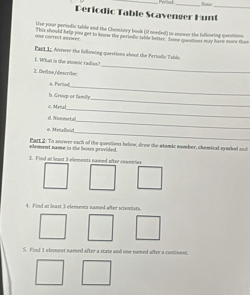 Períod:_ Date: 
_ 
Periodic Table Scavenger Hunt 
Use your periodic table and the Chemistry book (if needed) to answer the following questions. 
This should help you get to know the periodic table better. Some questions may have more than 
one correct answer. 
Part 1: Answer the following questions about the Periodic Table. 
1. What is the atomic radius? 
2. Define/describe: 
_ 
_ 
a. Period 
_ 
b. Group or family 
_ 
c. Metal 
_ 
d. Nonmetal 
_ 
e. Metalloid 
Part 2: To answer each of the questions below, draw the atomic number, chemical symbol and 
element name in the boxes provided. 
3. Find at least 3 elements named after countries 
4. Find at least 3 elements named after scientists. 
5. Find 1 element named after a state and one named after a continent.