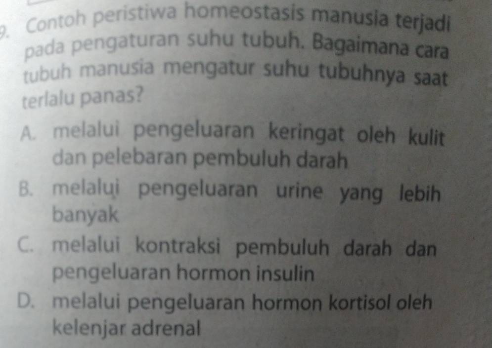 Contoh peristiwa homeostasis manusia terjadi
pada pengaturan suhu tubuh. Bagaimana cara
tubuh manusia mengatur suhu tubuhnya saat
terlalu panas?
A. melalui pengeluaran keringat oleh kulit
dan pelebaran pembuluh darah
B. melalui pengeluaran urine yang lebih
banyak
C. melalui kontraksi pembuluh darah dan
pengeluaran hormon insulin
D. melalui pengeluaran hormon kortisol oleh
kelenjar adrenal