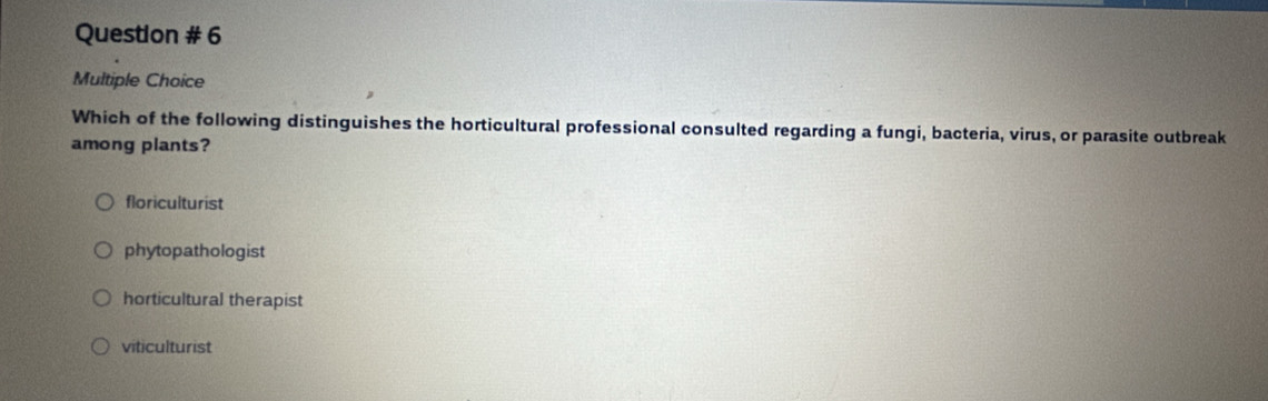 Question # 6
Multiple Choice
Which of the following distinguishes the horticultural professional consulted regarding a fungi, bacteria, virus, or parasite outbreak
among plants?
floriculturist
phytopathologist
horticultural therapist
viticulturist