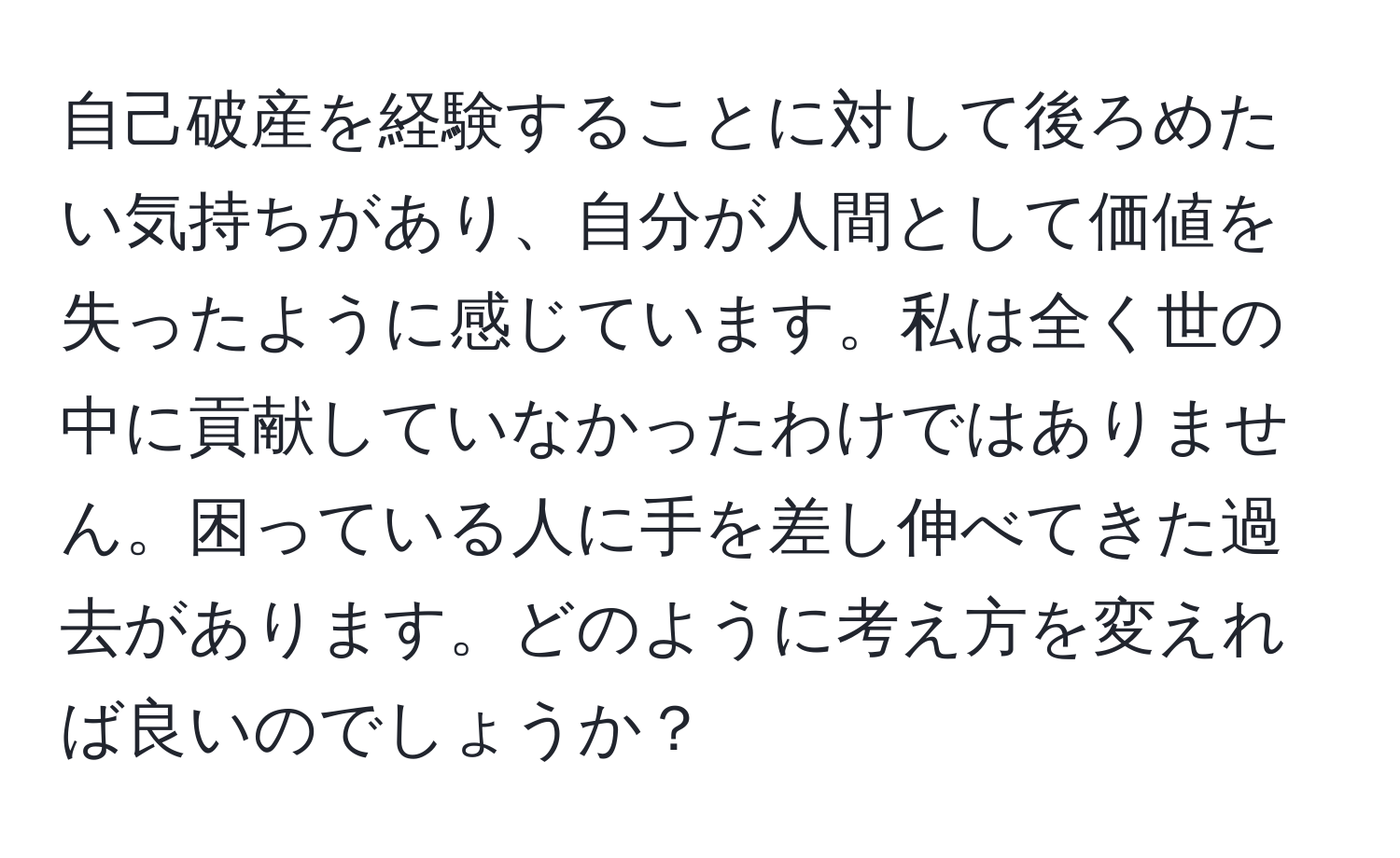 自己破産を経験することに対して後ろめたい気持ちがあり、自分が人間として価値を失ったように感じています。私は全く世の中に貢献していなかったわけではありません。困っている人に手を差し伸べてきた過去があります。どのように考え方を変えれば良いのでしょうか？