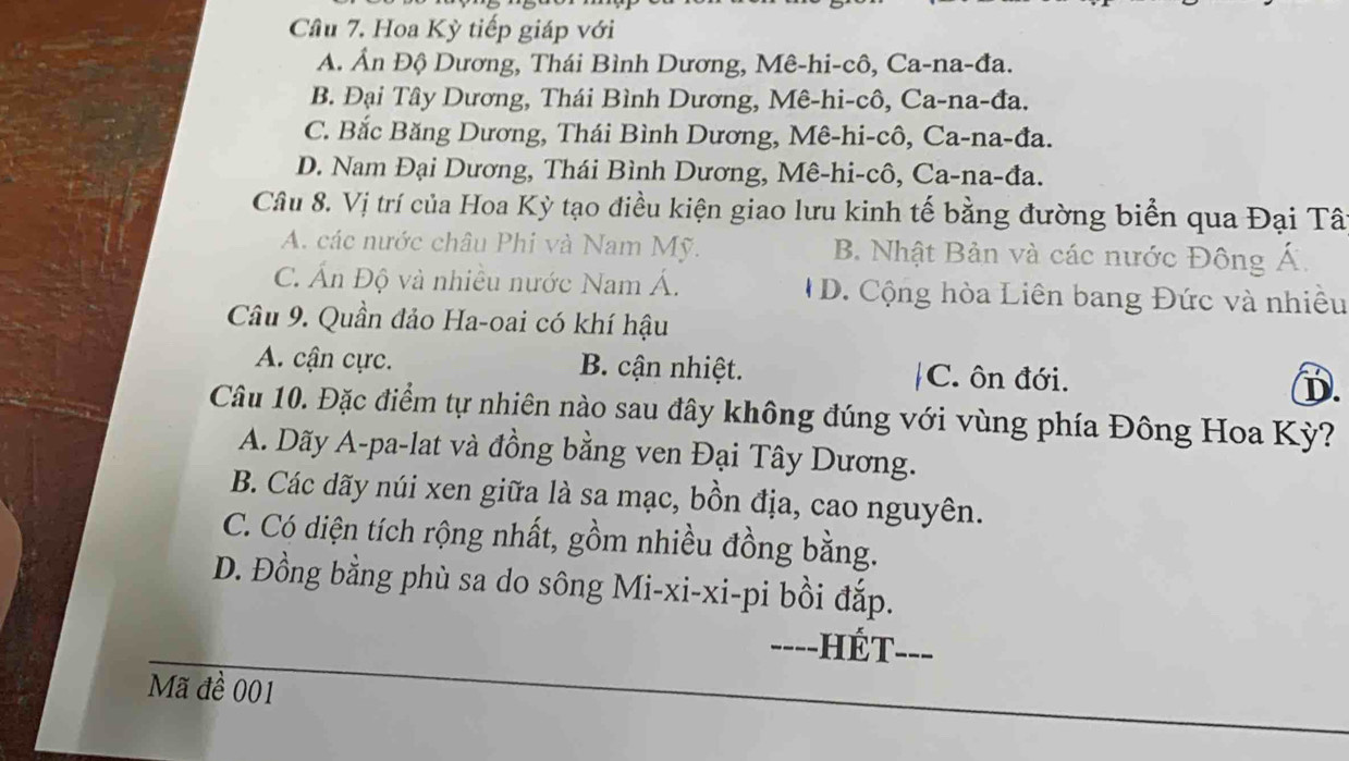 Cầu 7. Hoa Kỳ tiếp giáp với
A. Ấn Độ Dương, Thái Bình Dương, Mê-hi-cô, Ca-na-đa.
B. Đại Tây Dương, Thái Bình Dương, Mê-hi-cô, Ca-na-đa.
C. Bắc Băng Dương, Thái Bình Dương, Mê-hi-cô, Ca-na-đa.
D. Nam Đại Dương, Thái Bình Dương, Mê-hi-cô, Ca-na-đa.
Câu 8. Vị trí của Hoa Kỳ tạo điều kiện giao lưu kinh tế bằng đường biển qua Đại Tât
A. các nước châu Phi và Nam Mỹ. B. Nhật Bản và các nước Đông Á.
C. Ấn Độ và nhiều nước Nam Á. D. Cộng hòa Liên bang Đức và nhiều
Câu 9. Quần đảo Ha-oai có khí hậu
A. cận cực. B. cận nhiệt. |C. ôn đới.
D.
Câu 10. Đặc điểm tự nhiên nào sau đây không đúng với vùng phía Đông Hoa Kỳ?
A. Dãy A-pa-lat và đồng bằng ven Đại Tây Dương.
B. Các dãy núi xen giữa là sa mạc, bồn địa, cao nguyên.
C. Có diện tích rộng nhất, gồm nhiều đồng bằng.
D. Đồng bằng phù sa do sông Mi-xi-xi-pi bồi đắp.
----] -HÉT---
Mã đề 001