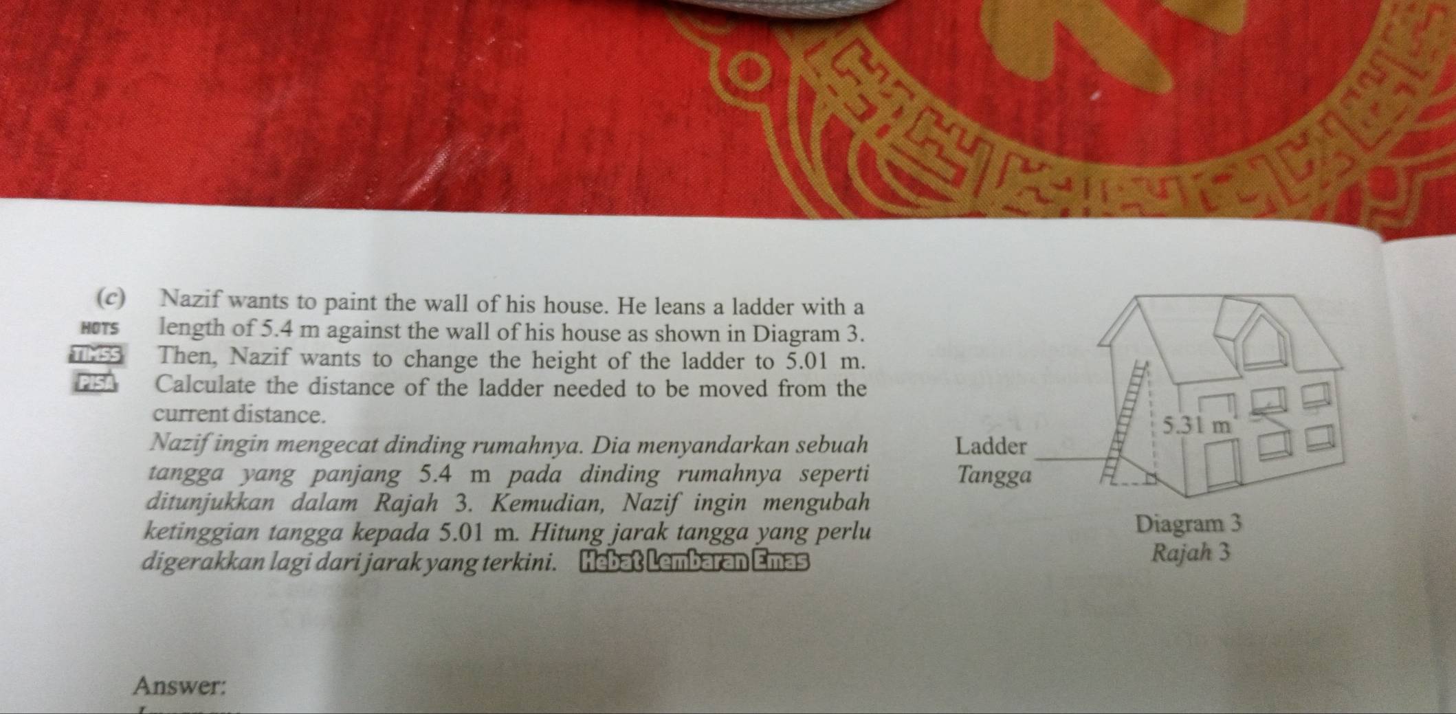 Nazif wants to paint the wall of his house. He leans a ladder with a 
HOTS length of 5.4 m against the wall of his house as shown in Diagram 3. 
Then, Nazif wants to change the height of the ladder to 5.01 m. 
Calculate the distance of the ladder needed to be moved from the 
current distance. 
Nazif ingin mengecat dinding rumahnya. Dia menyandarkan sebuah 
tangga yang panjang 5.4 m pada dinding rumahnya seperti 
ditunjukkan dalam Rajah 3. Kemudian, Nazif ingin mengubah 
ketinggian tangga kepada 5.01 m. Hitung jarak tangga yang perlu 
digerakkan lagi dari jarak yang terkini. Hebat Lembaran Emas 
Answer: