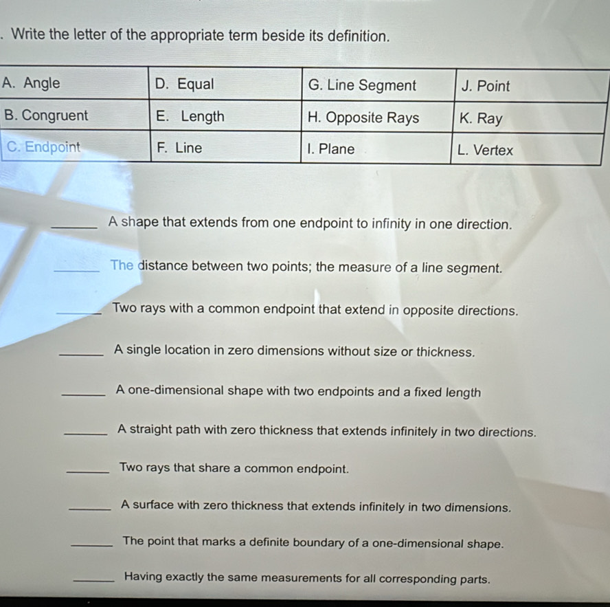 Write the letter of the appropriate term beside its definition. 
A 
B 
_A shape that extends from one endpoint to infinity in one direction. 
_The distance between two points; the measure of a line segment. 
_Two rays with a common endpoint that extend in opposite directions. 
_A single location in zero dimensions without size or thickness. 
_A one-dimensional shape with two endpoints and a fixed length 
_A straight path with zero thickness that extends infinitely in two directions. 
_Two rays that share a common endpoint. 
_A surface with zero thickness that extends infinitely in two dimensions. 
_The point that marks a definite boundary of a one-dimensional shape. 
_Having exactly the same measurements for all corresponding parts.