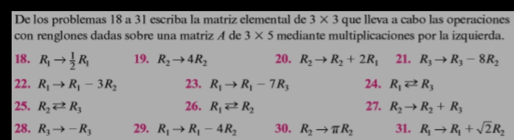 De los problemas 18 a 31 escriba la matriz elemental de 3* 3 que lleva a cabo las operaciones 
con renglones dadas sobre una matriz A de 3* 5 mediante multiplicaciones por la izquierda. 
18. R_1to  1/2 R_1 19. R_2to 4R_2 20. R_2to R_2+2R_1 21. R_3to R_3-8R_2
22. R_1to R_1-3R_2 23. R_1to R_1-7R_3 24. R_1leftharpoons R_3
25. R_2leftharpoons R_3 26. R_1leftharpoons R_2 27. R_2to R_2+R_3
28. R_3to -R_3 29. R_1to R_1-4R_2 30. R_2to π R_2 31. R_1to R_1+sqrt(2)R_2