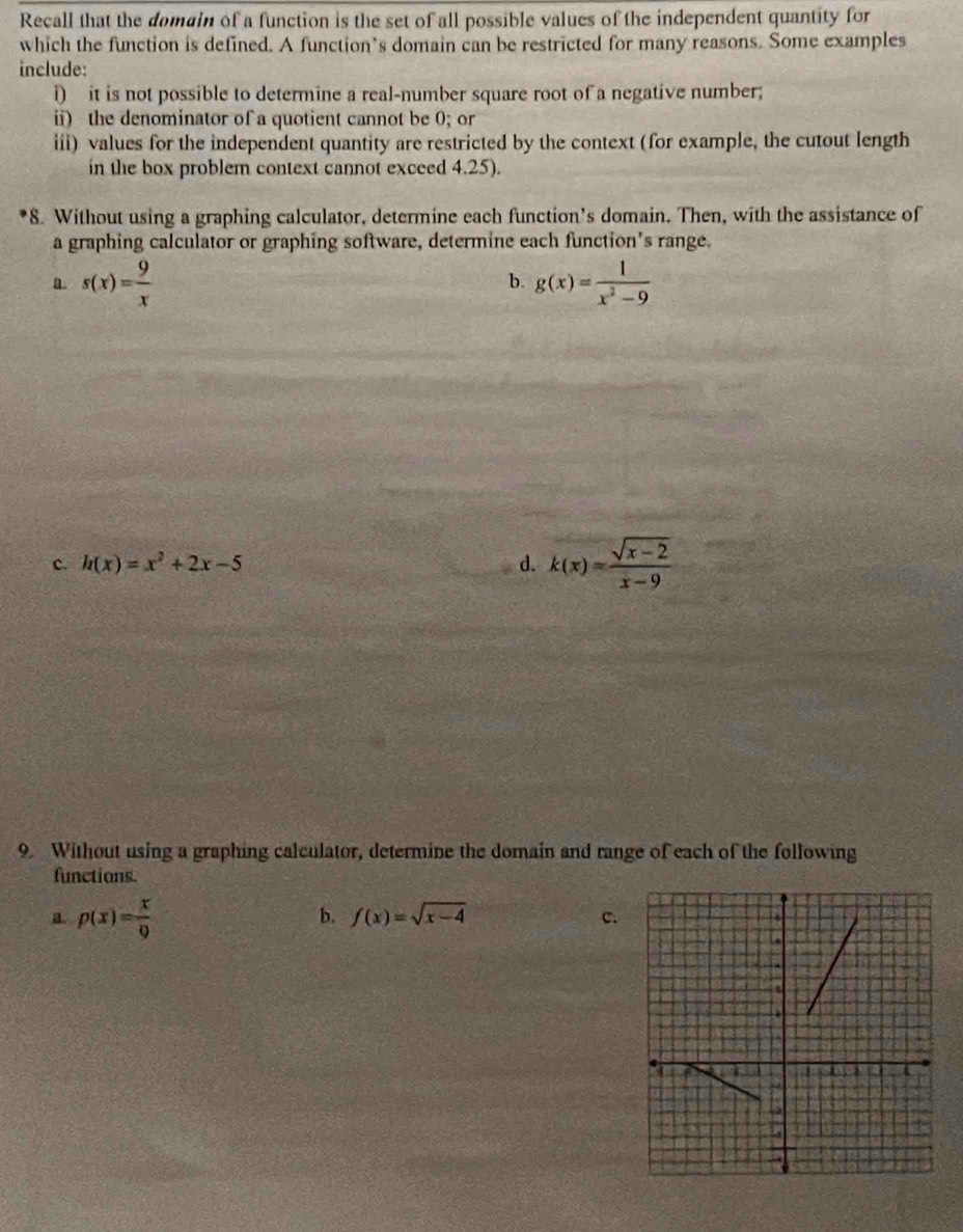 Recall that the domain of a function is the set of all possible values of the independent quantity for 
which the function is defined. A function’s domain can be restricted for many reasons. Some examples 
include: 
i) it is not possible to determine a real-number square root of a negative number; 
ii) the denominator of a quotient cannot be 0; or 
iii) values for the independent quantity are restricted by the context (for example, the cutout length 
in the box problem context cannot exceed 4.25). 
8. Without using a graphing calculator, determine each function's domain. Then, with the assistance of 
a graphing calculator or graphing software, determine each function's range. 
a. s(x)= 9/x  g(x)= 1/x^2-9 
b. 
c. h(x)=x^2+2x-5 d. k(x)= (sqrt(x-2))/x-9 
9. Without using a graphing calculator, determine the domain and range of each of the following 
functions. 
a p(x)= x/9 
b. f(x)=sqrt(x-4) c.