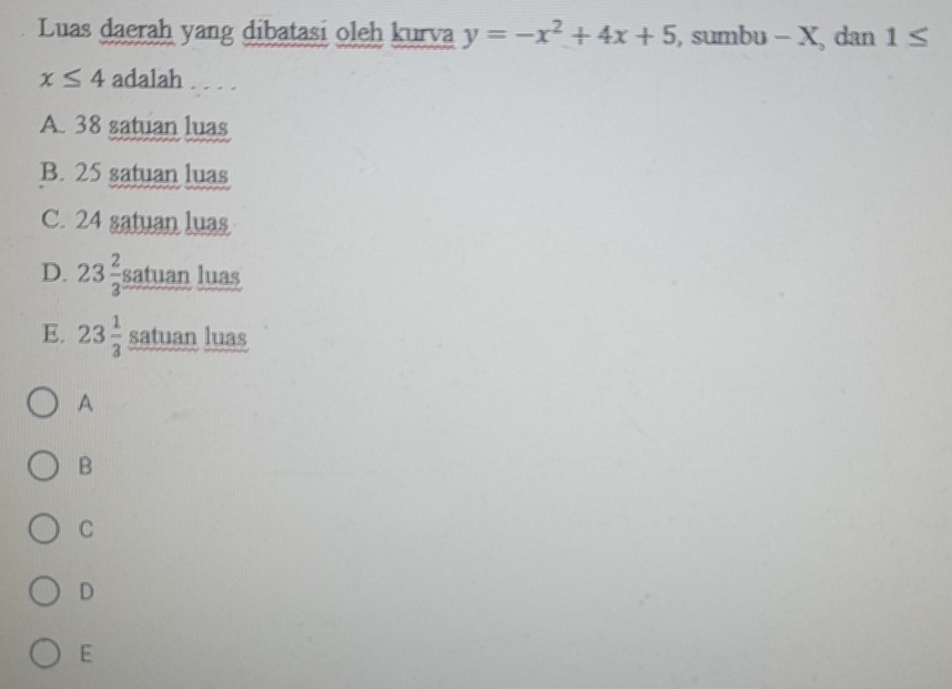 Luas daerah yang dibatasi oleh kurva y=-x^2+4x+5 , sumbu - X, dan 1≤
x≤ 4 adalah . . . .
A. 38 satuan luas
B. 25 satuan luas
C. 24 satuan luas
D. 23 2/3 sa tuan luas
E. 23 1/3  satuan luas
A
B
C
D
E