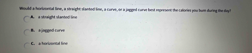 Would a horizontal line, a straight slanted line, a curve, or a jagged curve best represent the calories you burn during the day?
A. a straight slanted line
B. a jagged curve
C. a horizontal line