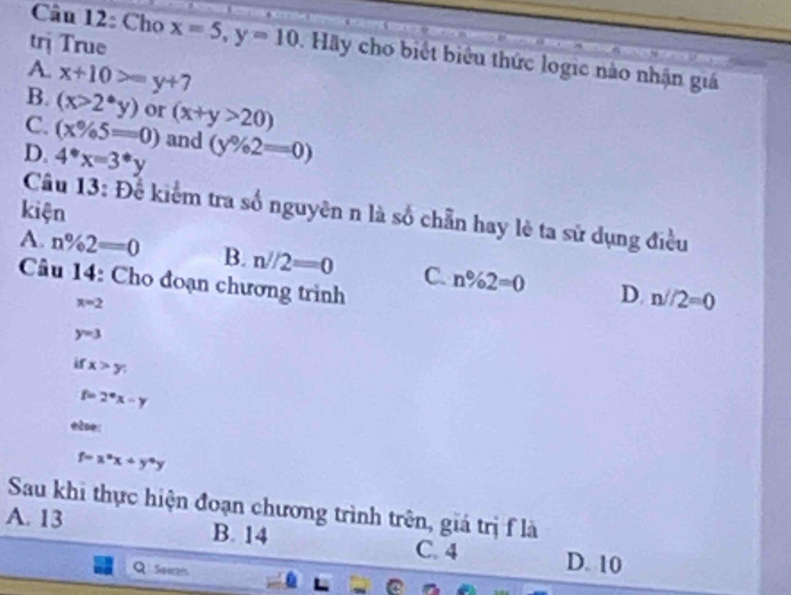 trị True
Câu 12: Cho x=5, y=10. Hãy cho biết biểu thức logic nào nhận giá
A. x+10>=y+7
B. (x>2^*y) or (x+y>20)
C. (x% 5=0) and (y% 2=0)
D. 4^*x=3^*y
kiện
Câu 13: Để kiểm tra số nguyên n là số chẵn hay lè ta sử dụng điều
A. n% 2=0
B. n//2=0
Câu 14: Cho đoạn chương trình
C. n% 2=0 D. n//2=0
x=2
y=3
ir x>y
f=2°x-y
ele:
f=x^2x+y^4y
Sau khi thực hiện đoạn chương trình trên, giá trị f là
A. 13 B. 14 D. 10
C. 4
Seezi