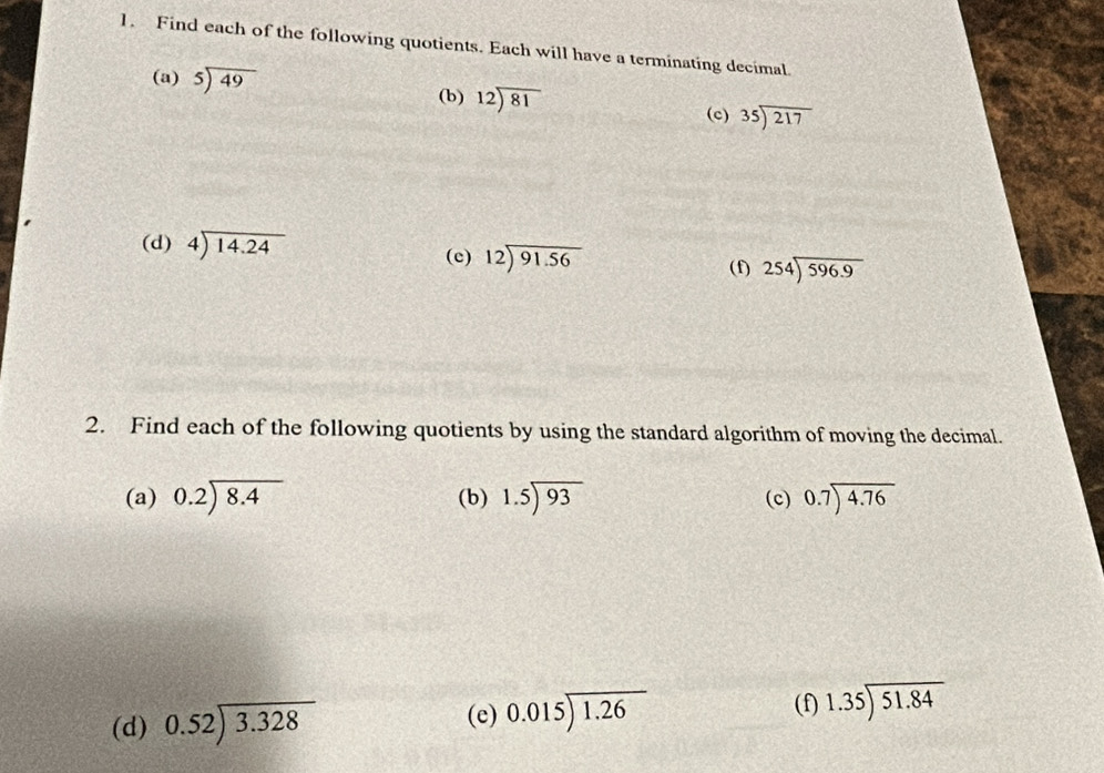 Find each of the following quotients. Each will have a terminating decimal. 
(a) beginarrayr 5encloselongdiv 49endarray
(b) beginarrayr 12encloselongdiv 81endarray beginarrayr 35encloselongdiv 217endarray
(c) 
(d) beginarrayr 4encloselongdiv 14.24endarray (c) beginarrayr 12encloselongdiv 91.56endarray
(f) 254encloselongdiv 596.9
2. Find each of the following quotients by using the standard algorithm of moving the decimal. 
(a) beginarrayr 0.2encloselongdiv 8.4endarray (b) 1.5encloselongdiv 93 (c) beginarrayr 0.7encloselongdiv 4.76endarray
(d) beginarrayr 0.52encloselongdiv 3.328endarray (e) beginarrayr 0.015encloselongdiv 1.26endarray (f) 1.35encloselongdiv 51.84