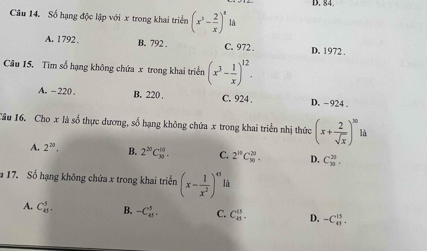 D. 84.
Câu 14. Số hạng độc lập với x trong khai triển (x^3- 2/x )^8 là
A. 1792. B. 792. C. 972. D. 1972.
Câu 15. Tìm số hạng không chứa x trong khai triển (x^3- 1/x )^12.
A. -220. B. 220. C. 924. D. -924.
Câu 16. Cho x là số thực dương, số hạng không chứa x trong khai triển nhị thức (x+ 2/sqrt(x) )^30 là
A. 2^(20).
B. 2^(20)C_(30)^(10). C. 2^(10)C_(30)^(20). D. C_(30)^(20). 
u 17. Số hạng không chứa x trong khai triển (x- 1/x^2 )^45 là
A. C_(45)^5.
B. -C_(45)^5. C. C_(45)^(15). D. -C_(45)^(15).