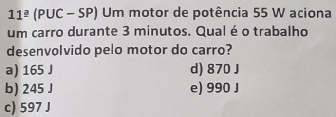 11^(_ a) (PUC - SP) Um motor de potência 55 W aciona
um carro durante 3 minutos. Qual é o trabalho
desenvolvido pelo motor do carro?
a) 165 J d) 870 J
b) 245 J e) 990 J
c) 597 J