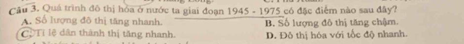 Quá trình đô thị hóa ở nước ta giai đoạn 1945 - 1975 có đặc điểm nào sau đây?
A. Số lượng đô thị tăng nhanh. B. Số lượng đô thị tăng chậm.
Cộ Tỉ lệ dân thành thị tăng nhanh. D. Đô thị hóa với tốc độ nhanh.