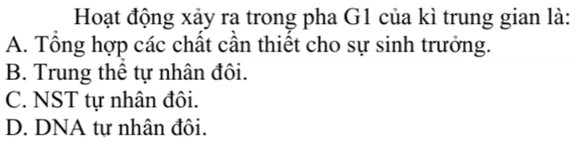 Hoạt động xảy ra trong pha G1 của kì trung gian là:
A. Tổng hợp các chất cần thiết cho sự sinh trưởng.
B. Trung thể tự nhân đôi.
C. NST tự nhân đôi.
D. DNA tự nhân đôi.