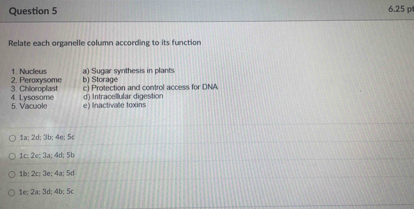 6.25 p
Relate each organelle column according to its function
1. Nucleus a) Sugar synthesis in plants
2. Peroxysome b) Storage
3. Chloroplast c) Protection and control access for DNA
4. Lysosome d) Intracellular digestion
5. Vacuole e) Inactivate toxins
1a; 2d; 3b; 4e; 5c
1c; 2e; 3a; 4d; 5b
1b; 2c; 3e; 4a; 5d
1e; 2a; 3d; 4b; 5c